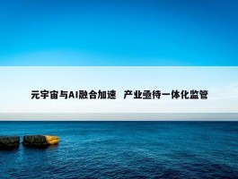 元宇宙与AI融合加速  产业亟待一体化监管