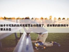 触手不可及的白月光居然主动找我了，逆水寒的新侠缘不要太会出