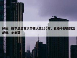 掉价！曝李思思首次带货大卖250万，直播中却遭网友嘲讽：割韭菜