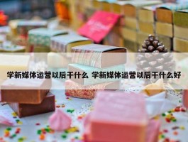 学新媒体运营以后干什么 学新媒体运营以后干什么好