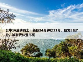 公牛16逆转骑士！新核24分钟砍21分，拉文8投7分，被取代位置不冤