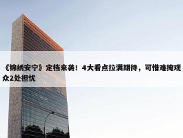 《锦绣安宁》定档来袭！4大看点拉满期待，可惜难掩观众2处担忧