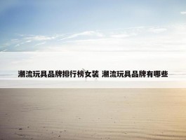 潮流玩具品牌排行榜女装 潮流玩具品牌有哪些