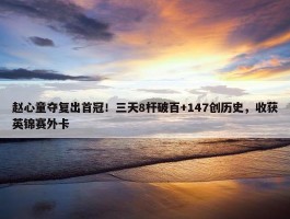 赵心童夺复出首冠！三天8杆破百+147创历史，收获英锦赛外卡