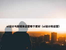 ui设计与新媒体运营哪个更好（ui设计和运营）