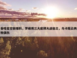 吞噬星空新爆料，罗峰用三大底牌大战伯兰，乌卡陇云两败俱伤