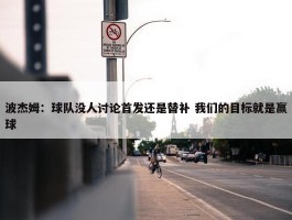 波杰姆：球队没人讨论首发还是替补 我们的目标就是赢球