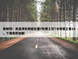 再输球！克洛泽执教纽伦堡7轮德乙仅7分排德乙第14，下课危机加剧