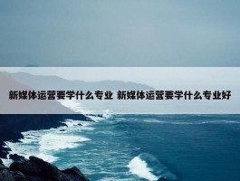 新媒体运营要学什么专业 新媒体运营要学什么专业好