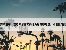 安切洛蒂：谈论库尔图瓦的行为是转移焦点；姆巴佩可能会上