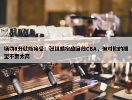 场均6分就能接受！张镇麟宿敌回归CBA，但对他的期望不要太高