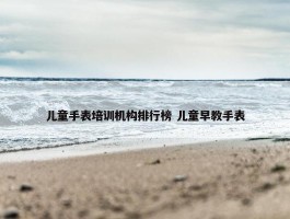 儿童手表培训机构排行榜 儿童早教手表