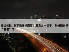 播出4集，拿下飙升榜冠军！王志文一出手，刑侦剧有新“王者”了