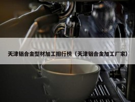 天津铝合金型材加工排行榜（天津铝合金加工厂家）