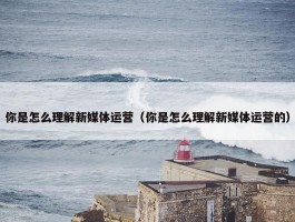 你是怎么理解新媒体运营（你是怎么理解新媒体运营的）