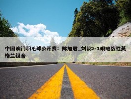 中国澳门羽毛球公开赛：陈旭君_刘毅2-1艰难战胜英格兰组合