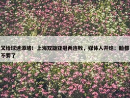 又给球迷添堵！上海双雄亚冠两连败，媒体人开炮：脸都不要了