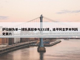 萨拉赫为单一球队英超参与231球，追平阿圭罗并列历史第六