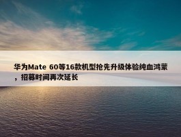 华为Mate 60等16款机型抢先升级体验纯血鸿蒙，招募时间再次延长