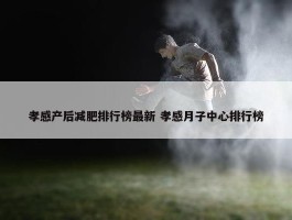 孝感产后减肥排行榜最新 孝感月子中心排行榜