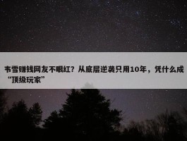 韦雪赚钱网友不眼红？从底层逆袭只用10年，凭什么成“顶级玩家”