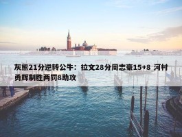 灰熊21分逆转公牛：拉文28分周志豪15+8 河村勇辉制胜两罚8助攻