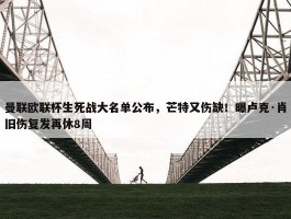 曼联欧联杯生死战大名单公布，芒特又伤缺！曝卢克·肖旧伤复发再休8周