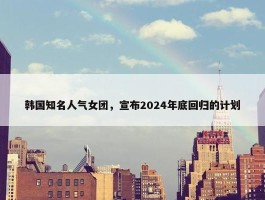 韩国知名人气女团，宣布2024年底回归的计划