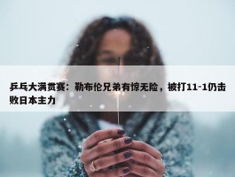 乒乓大满贯赛：勒布伦兄弟有惊无险，被打11-1仍击败日本主力