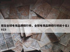 现在全球电视品牌排行榜，全球电视品牌排行榜前十名2023