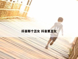 抖音那个丑女 抖音里丑女