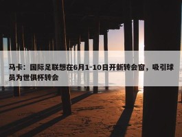 马卡：国际足联想在6月1-10日开新转会窗，吸引球员为世俱杯转会