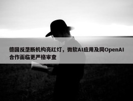 德国反垄断机构亮红灯，微软AI应用及同OpenAI合作面临更严格审查