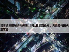 记者谈新鹏城换帅传闻：球队已收到通知，只需等待国庆后官宣