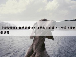 《流水迢迢》大结局就这？江慈和卫昭除了一个孩子什么都没有