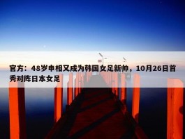 官方：48岁申相又成为韩国女足新帅，10月26日首秀对阵日本女足