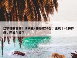 辽宁惜败吉林！沙约克+弗格砍54分，王岚嵚+2将齐爆，阿丘尔废了