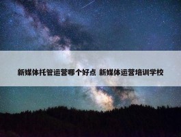 新媒体托管运营哪个好点 新媒体运营培训学校