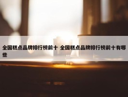 全国糕点品牌排行榜前十 全国糕点品牌排行榜前十有哪些