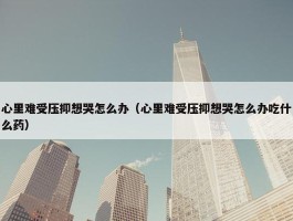 心里难受压抑想哭怎么办（心里难受压抑想哭怎么办吃什么药）