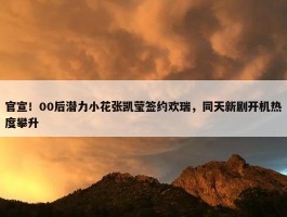 官宣！00后潜力小花张凯莹签约欢瑞，同天新剧开机热度攀升