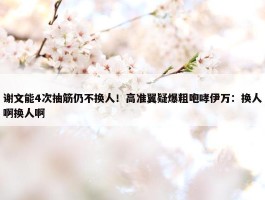 谢文能4次抽筋仍不换人！高准翼疑爆粗咆哮伊万：换人啊换人啊