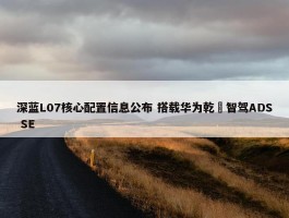 深蓝L07核心配置信息公布 搭载华为乾崑智驾ADS SE