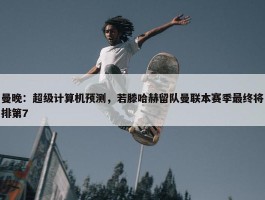 曼晚：超级计算机预测，若滕哈赫留队曼联本赛季最终将排第7