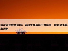 这次能逆转命运吗？英超主帅最新下课赔率：滕哈赫低赔率领跑