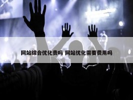 网站综合优化贵吗 网站优化需要费用吗