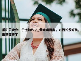 重阳节晚会：于适帅炸了_黄晓明回春，万茜长发好美，朱迅变样了