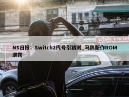 NS日报：Switch2代号引猜测_马趴新作ROM泄露