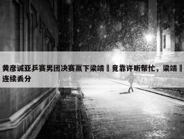 黄彦诚亚乒赛男团决赛赢下梁靖崑竟靠许昕帮忙，梁靖崑连续丢分