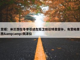 意媒：米兰想在冬季引进左后卫担任特奥替补，有意帕里西&amp;佩泽拉